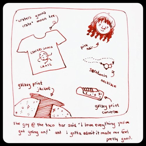 Simple drawing in red ink:  "craters gonna crate" moon tee, galaxy-print jacket, galaxy print converse, serotonin necklace, pink hair.  Caption:  "The guy at the taco bar said, 'I love everything you've got going on!' and I gotta admit it made me feel really good."